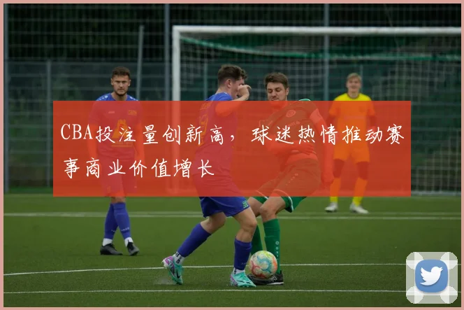 CBA投注量创新高，球迷热情推动赛事商业价值增长