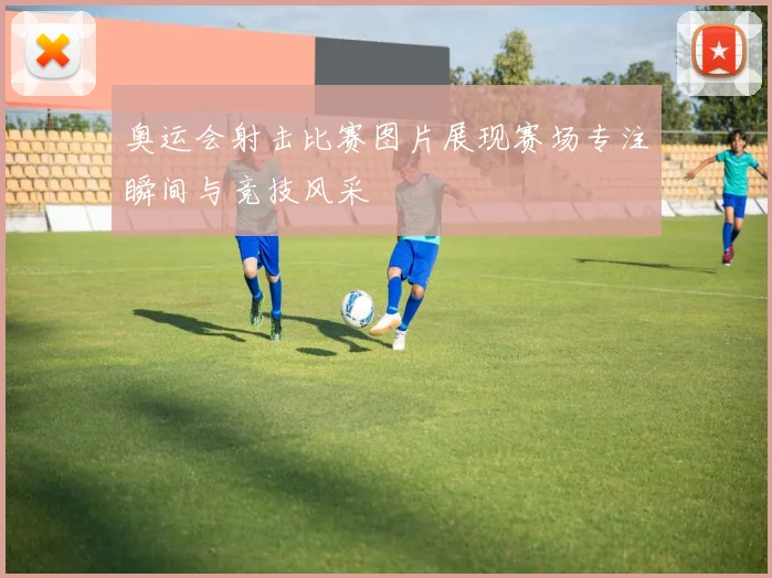 奥运会射击比赛图片展现赛场专注瞬间与竞技风采